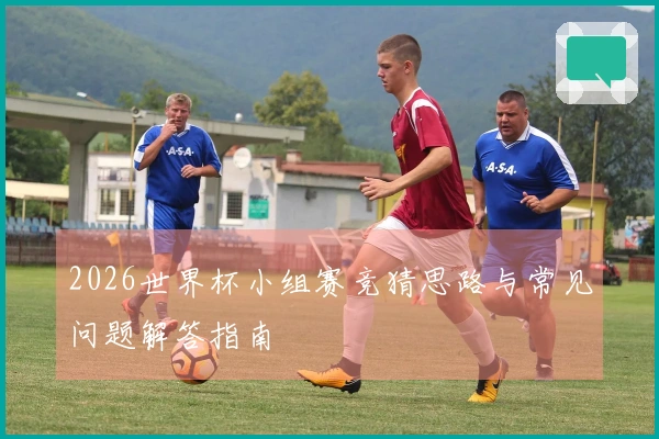 2026世界杯小组赛竞猜思路与常见问题解答指南